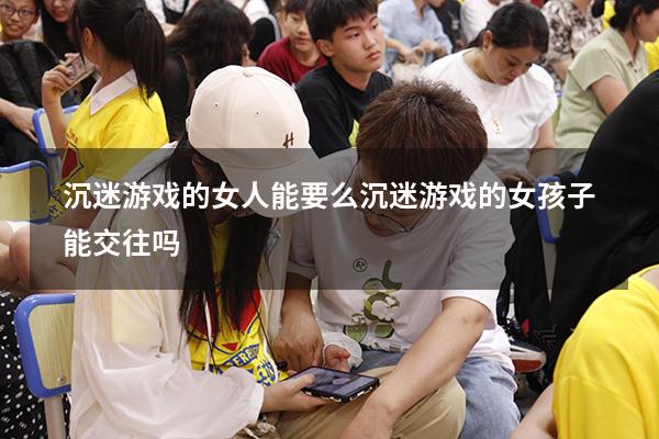 沉迷游戏的女人能要么（沉迷游戏的女孩子能交往吗）