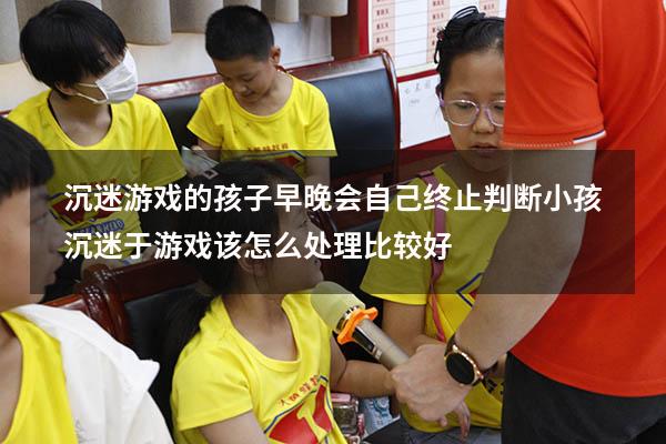 沉迷游戏的孩子早晚会自己终止判断（小孩沉迷于游戏该怎么处理比较好）