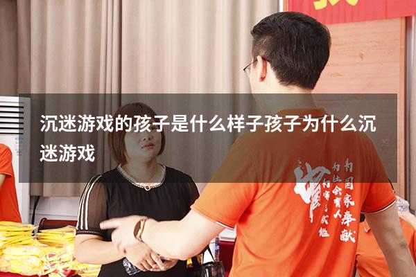 沉迷游戏的孩子是什么样子（孩子为什么沉迷游戏）