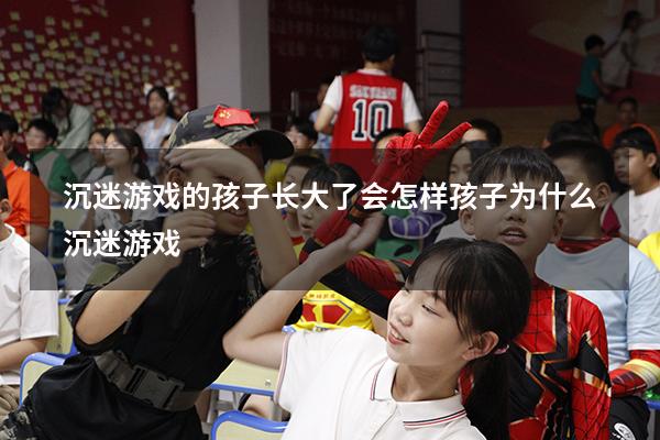 沉迷游戏的孩子长大了会怎样（孩子为什么沉迷游戏）