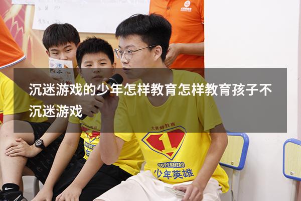 沉迷游戏的少年怎样教育（怎样教育孩子不沉迷游戏）
