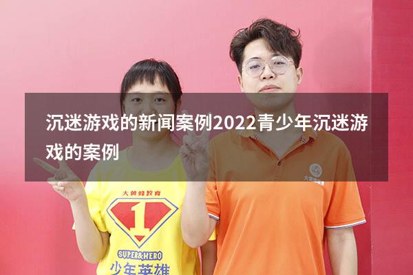 沉迷游戏的新闻案例2022（青少年沉迷游戏的案例）