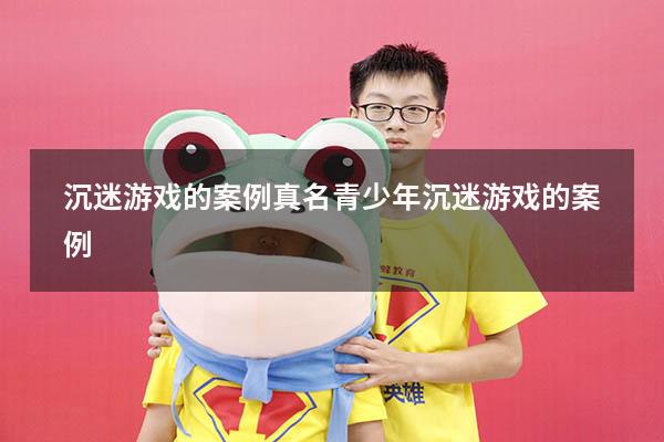 沉迷游戏的案例真名（青少年沉迷游戏的案例）