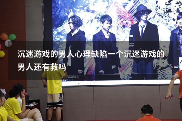 沉迷游戏的男人心理缺陷（一个沉迷游戏的男人还有救吗）