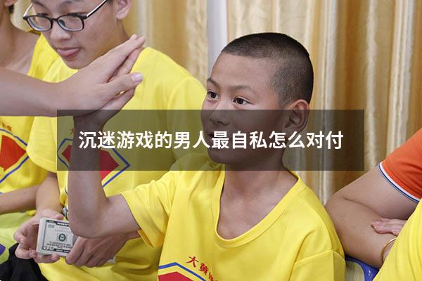 沉迷游戏的男人最自私怎么对付
