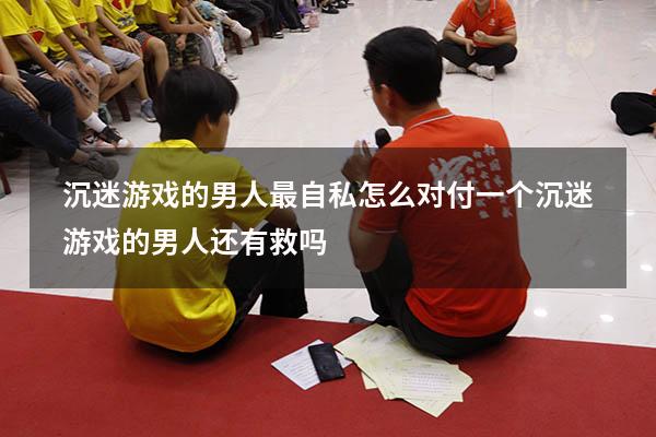 沉迷游戏的男人最自私怎么对付（一个沉迷游戏的男人还有救吗）