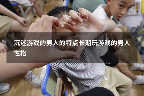 沉迷游戏的男人的特点（长期玩游戏的男人性格）