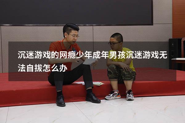 沉迷游戏的网瘾少年（成年男孩沉迷游戏无法自拔怎么办）