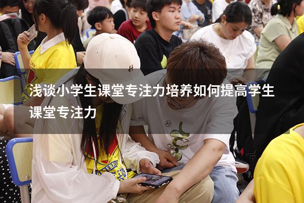 浅谈小学生课堂专注力培养（如何提高学生课堂专注力）