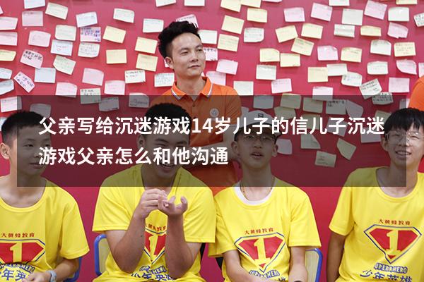 父亲写给沉迷游戏14岁儿子的信（儿子沉迷游戏父亲怎么和他沟通）