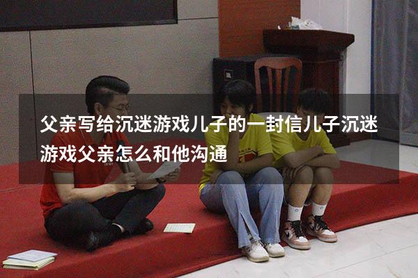 父亲写给沉迷游戏儿子的一封信（儿子沉迷游戏父亲怎么和他沟通）