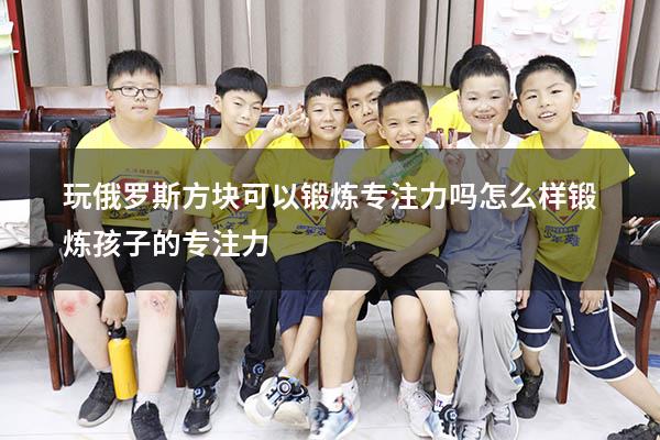 玩俄罗斯方块可以锻炼专注力吗（怎么样锻炼孩子的专注力）