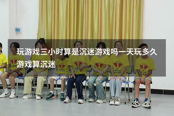 玩游戏三小时算是沉迷游戏吗（一天玩多久游戏算沉迷）