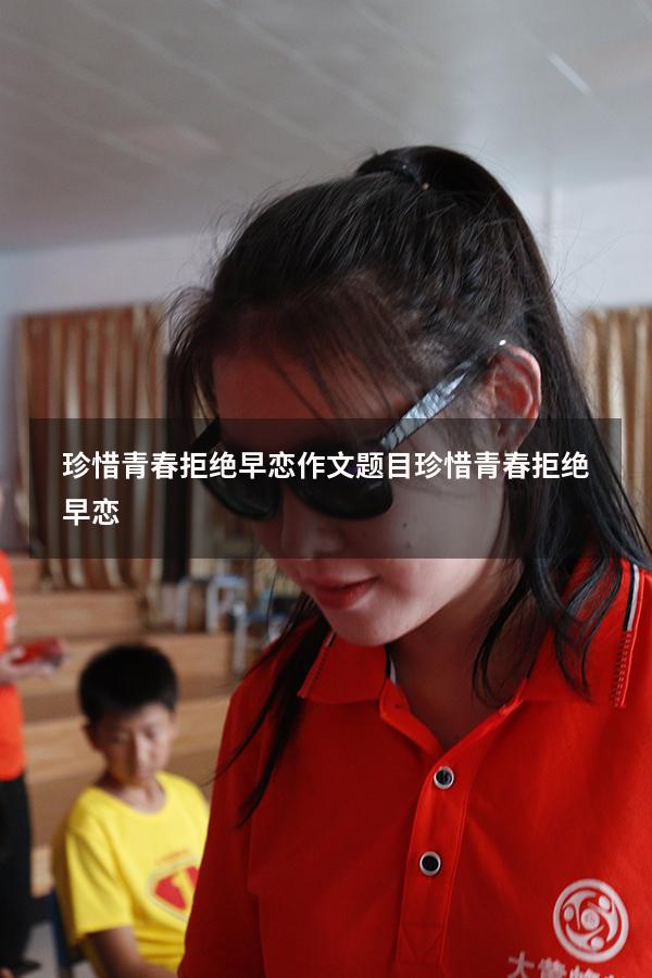 珍惜青春拒绝早恋作文题目（珍惜青春,拒绝早恋）