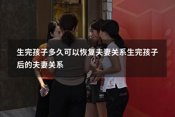 生完孩子多久可以恢复夫妻关系（生完孩子后的夫妻关系）