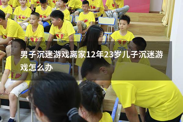 男子沉迷游戏离家12年（23岁儿子沉迷游戏怎么办）