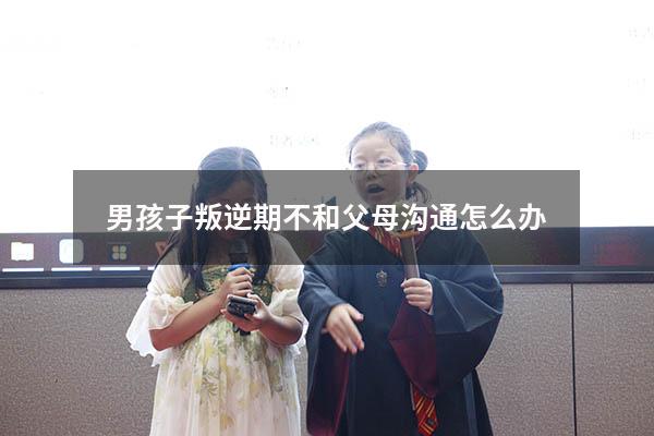 男孩子叛逆期不和父母沟通怎么办