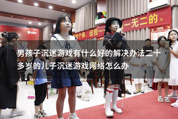 男孩子沉迷游戏、有什么好的解决办法（二十多岁的儿子沉迷游戏网络怎么办）