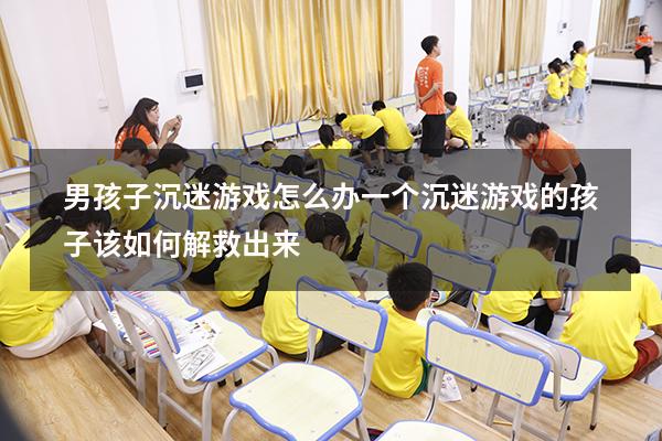男孩子沉迷游戏怎么办（一个沉迷游戏的孩子该如何解救出来）