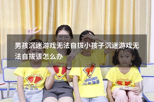 男孩沉迷游戏无法自拔（小孩子沉迷游戏无法自拔该怎么办）