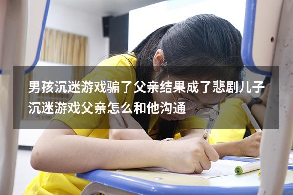 男孩沉迷游戏骗了父亲结果成了悲剧（儿子沉迷游戏父亲怎么和他沟通）