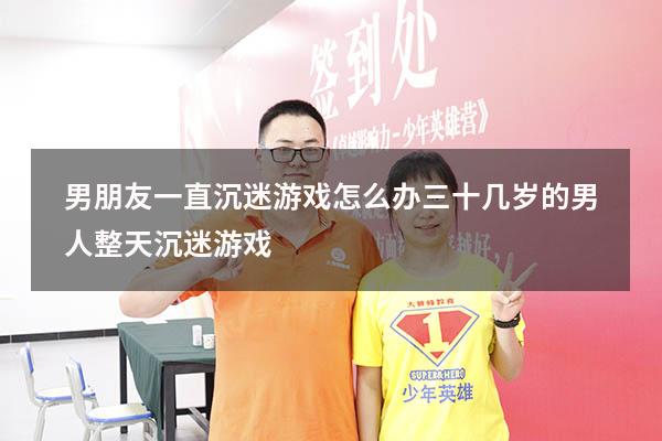 男朋友一直沉迷游戏怎么办（三十几岁的男人整天沉迷游戏）