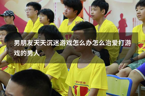 男朋友天天沉迷游戏怎么办（怎么治爱打游戏的男人）