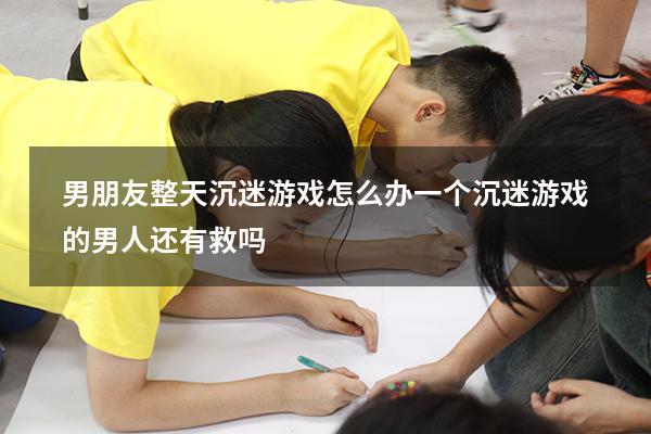 男朋友整天沉迷游戏怎么办（一个沉迷游戏的男人还有救吗）