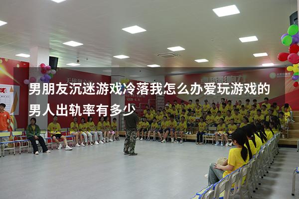 男朋友沉迷游戏冷落我怎么办（爱玩游戏的男人出轨率有多少）