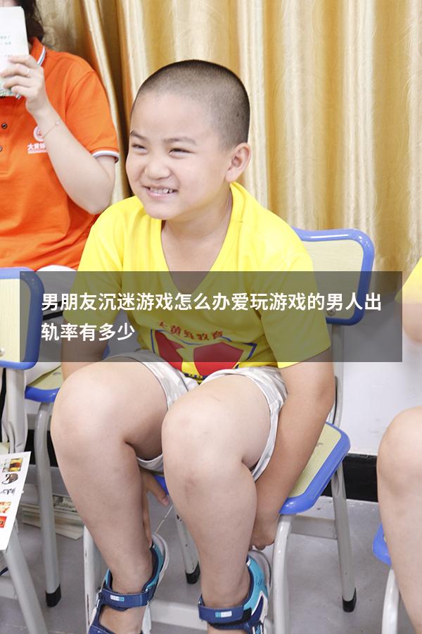 男朋友沉迷游戏怎么办（爱玩游戏的男人出轨率有多少）