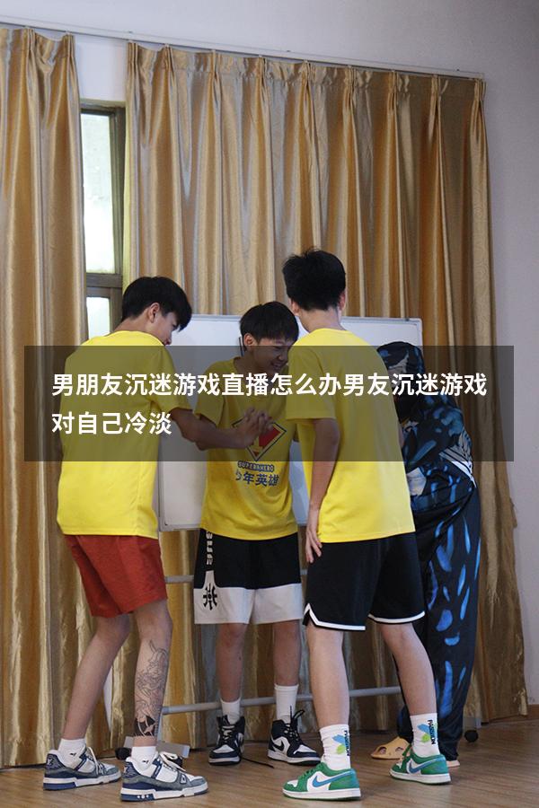 男朋友沉迷游戏直播怎么办（男友沉迷游戏对自己冷淡）