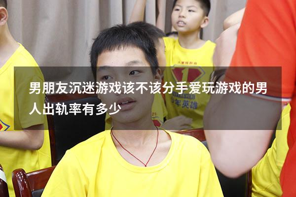 男朋友沉迷游戏该不该分手（爱玩游戏的男人出轨率有多少）
