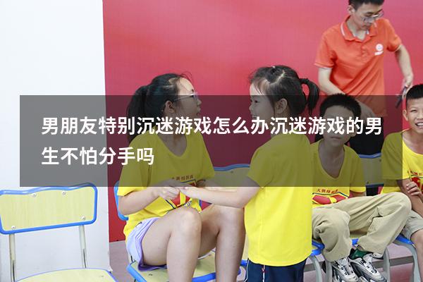 男朋友特别沉迷游戏怎么办（沉迷游戏的男生不怕分手吗）