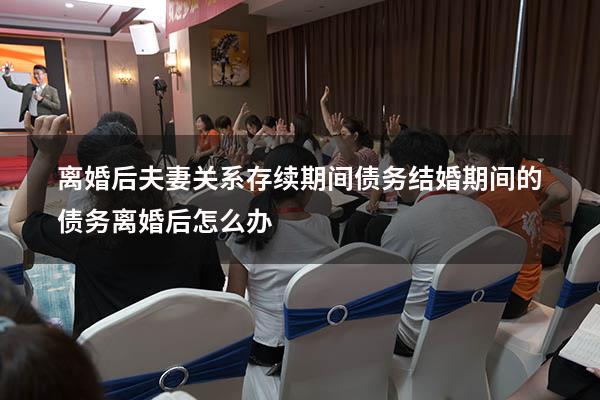 离婚后夫妻关系存续期间债务（结婚期间的债务离婚后怎么办）