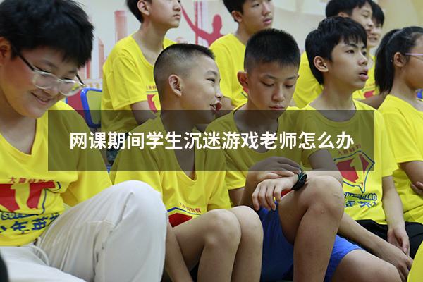 网课期间学生沉迷游戏老师怎么办