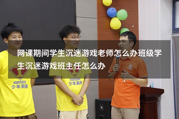 网课期间学生沉迷游戏老师怎么办（班级学生沉迷游戏,班主任怎么办）