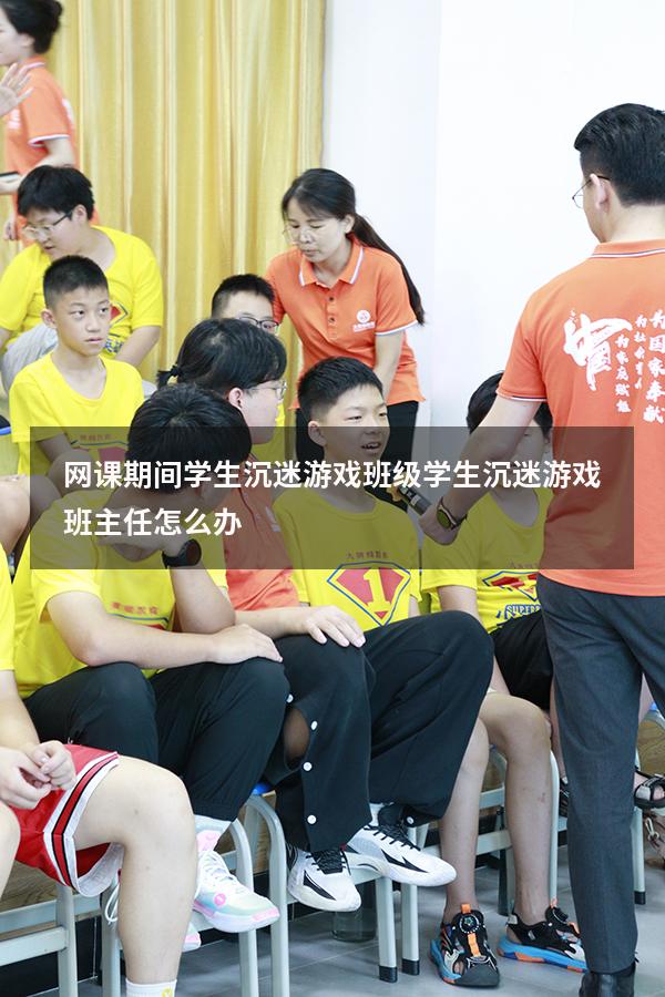 网课期间学生沉迷游戏（班级学生沉迷游戏,班主任怎么办）