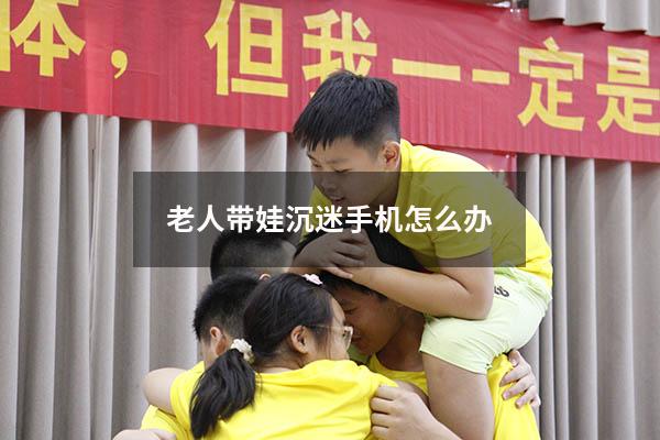 老人带娃沉迷手机怎么办