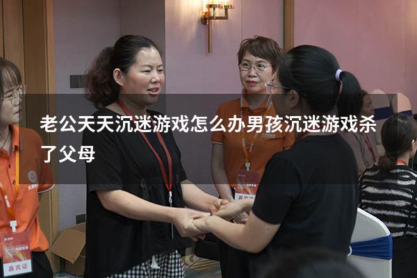 老公天天沉迷游戏怎么办（男孩沉迷游戏杀了父母）