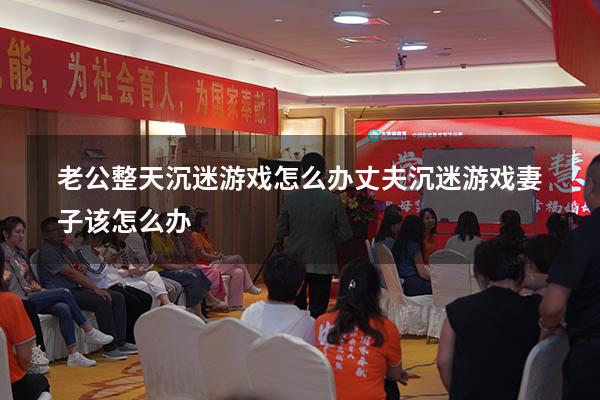 老公整天沉迷游戏怎么办（丈夫沉迷游戏妻子该怎么办）