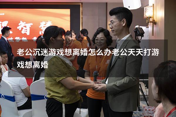 老公沉迷游戏想离婚怎么办（老公天天打游戏想离婚）