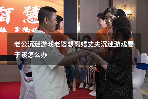 老公沉迷游戏老婆想离婚（丈夫沉迷游戏妻子该怎么办）