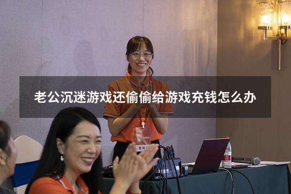 老公沉迷游戏还偷偷给游戏充钱怎么办