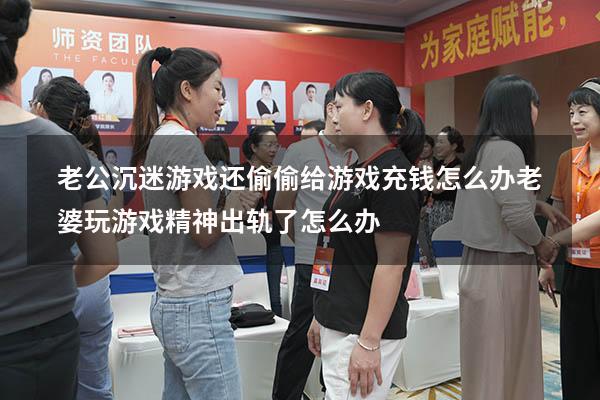 老公沉迷游戏还偷偷给游戏充钱怎么办（老婆玩游戏精神出轨了怎么办）