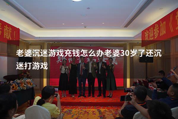 老婆沉迷游戏充钱怎么办（老婆30岁了还沉迷打游戏）