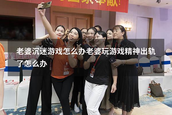 老婆沉迷游戏怎么办（老婆玩游戏精神出轨了怎么办）