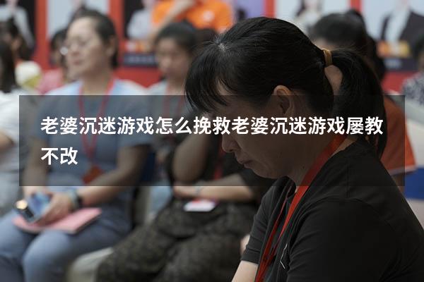 老婆沉迷游戏怎么挽救（老婆沉迷游戏屡教不改）