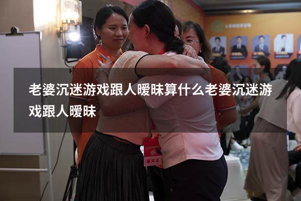 老婆沉迷游戏跟人暧昧算什么（老婆沉迷游戏跟人暧昧）