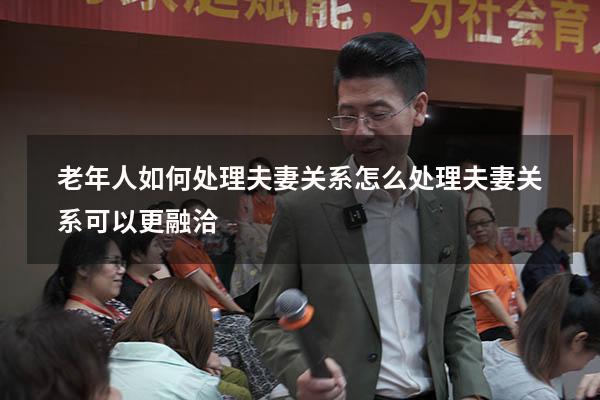 老年人如何处理夫妻关系（怎么处理夫妻关系可以更融洽）