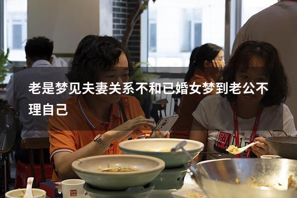 老是梦见夫妻关系不和（已婚女梦到老公不理自己）